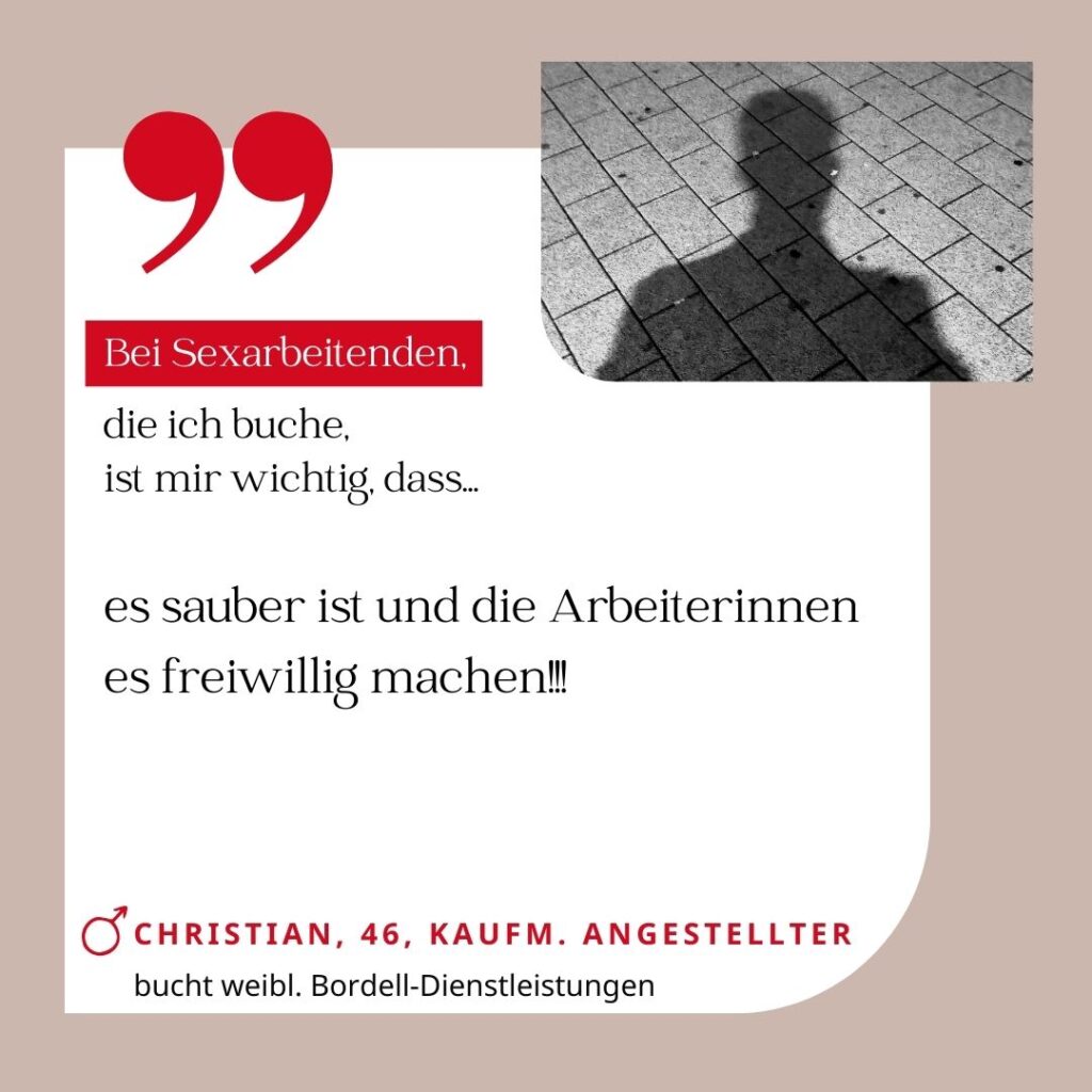 Bei Sexarbeitenden, die ich buche, ist mir wichtig, dass es sauber ist und die Arbeiterinnen es freiwillig machen!!! Christian, 46, kaufmännischer Angestellter (bucht weibliche Bordell-Dienstleistungen)