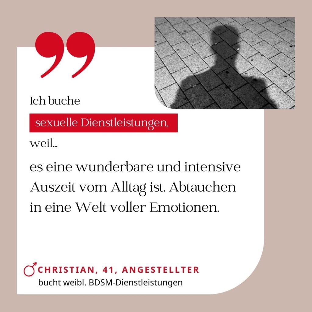 Ich buche sexuelle Dienstleistungen, weil es eine wunderbare und intensive Auszeit vom Alltag ist. Abtauchen in eine Welt voller Emotionen. Christian, 41, Angestellter (bucht weibliche BDSM-Dienstleistungen)