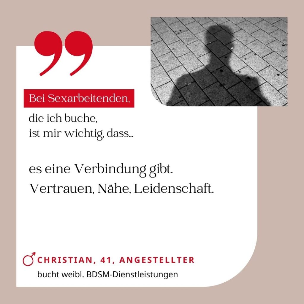 Bei Sexarbeitenden, die ich buche, ist mir wichtig, dass es eine Verbindung gibt. Vertrauen, Nähe, Leidenschaft. Christian, 41, Angestellter (bucht weibliche BDSM-Dienstleistungen)