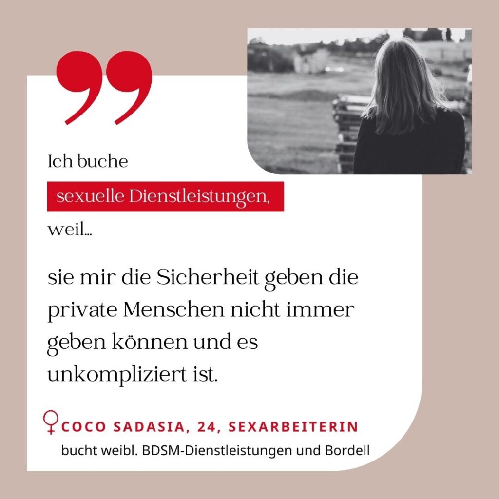 Ich buche sexuelle Dienstleistungen, weil sie mir die Sicherheit geben die private Menschen nicht immer geben können und es unkompliziert ist. Coco Sadasia, 24, Sexarbeiterin (bucht weibliche BDSM-Dienstleistungen und Bordell)