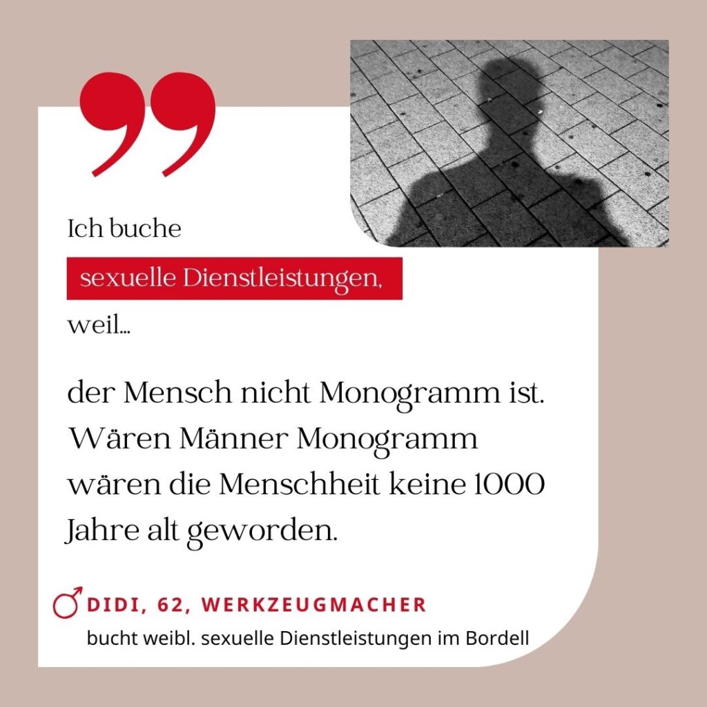 Ich buche sexuelle Dienstleistungen, weil der Mensch nicht monogam ist. Wären Männer monogam wäre die Menschheit keine 1000 Jahre alt geworden. Didi, 62, Werkzeugmacher (bucht weibliche sexuelle Dienstleistungen im Bordell)