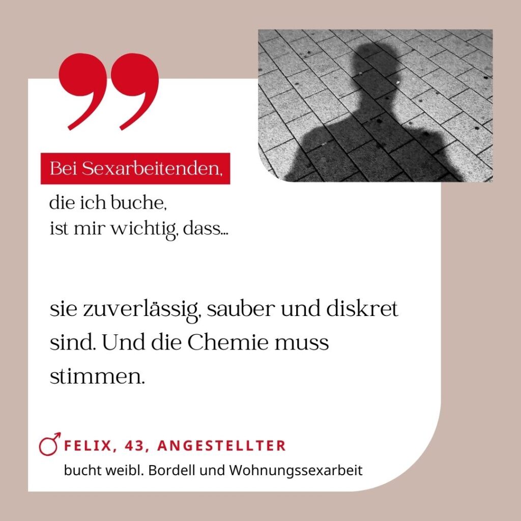 Bei Sexarbeitenden, die ich buche, ist mir wichtig, dass sie zuverlässig, sauber und diskret sind. Und die Chemie muss stimmen. Felix, 43, Angestellter (bucht weibl. Bordell und Wohnungssexarbeit)