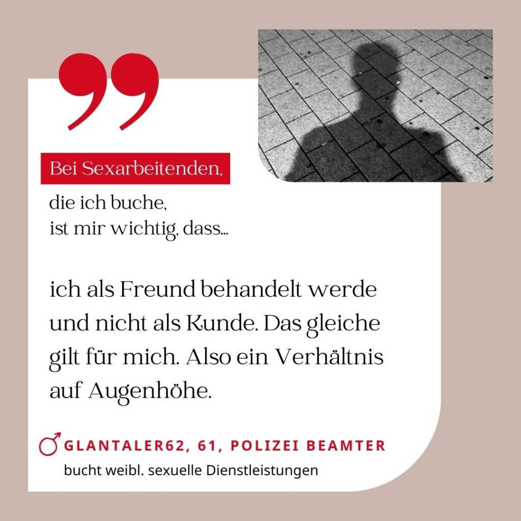 Bei Sexarbeitenden, die ich buche, ist mir wichtig, dass ich als Freund behandelt werde und nicht als Kunde. Das gleiche gilt für mich. Also ein Verhältnis auf Augenhöhe. Glantaler62, 61, Polizei Beamter (bucht weibliche sexuelle Dienstleistungen)