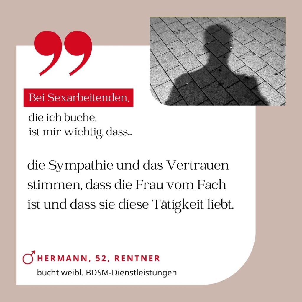 Bei Sexarbeitenden, die ich buche, ist mir wichtig, dass die Sympathie und das Vertrauen stimmen, dass die Frau vom Fach ist und dass sie diese Tätigkeit liebt. Hermann, 52, Rentner (bucht weibliche BDSM-Dienstleistungen)