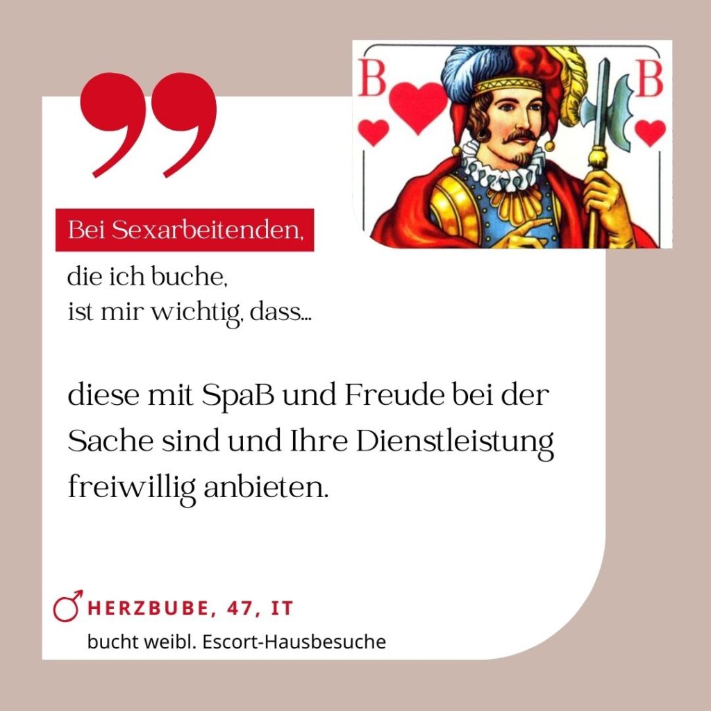 Bei Sexarbeitenden, die ich buche, ist mir wichtig, dass diese mit Spaß und Freude bei der Sache sind und ihre Dienstleistung freiwillig anbieten. Herzbube, 47, IT (bucht weibliche Escort-Hausbesuche)