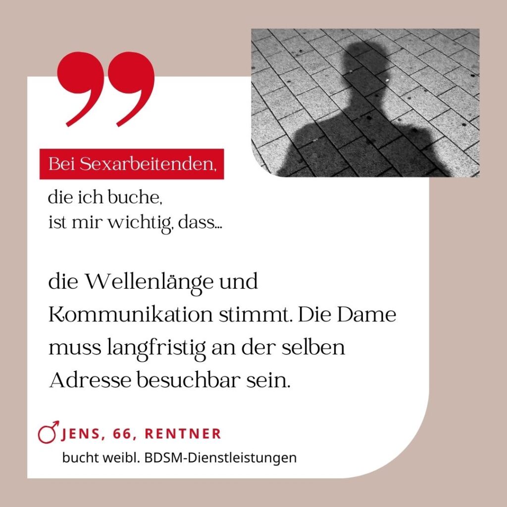 Bei Sexarbeitenden, die ich buche, ist mir wichtig, dass die Wellenlänge und Kommunikation stimmt. Die Dame muss langfristig an der selben Adresse besuchbar sein. Jens, 66, Rentner (bucht weibliche BDSM-Dienstleistungen)