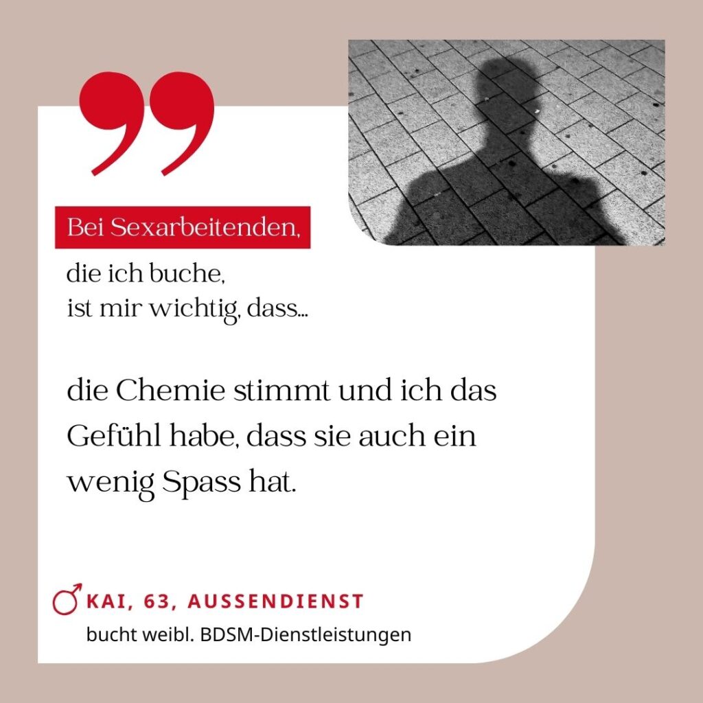 Bei Sexarbeitenden, die ich buche, ist mir wichtig, dass die Chemie stimmt und ich das Gefühl habe, dass sie auch ein wenig Spass hat. Kai, 63, Außendienst (bucht weibliche BDSM-Dienstleistungen)