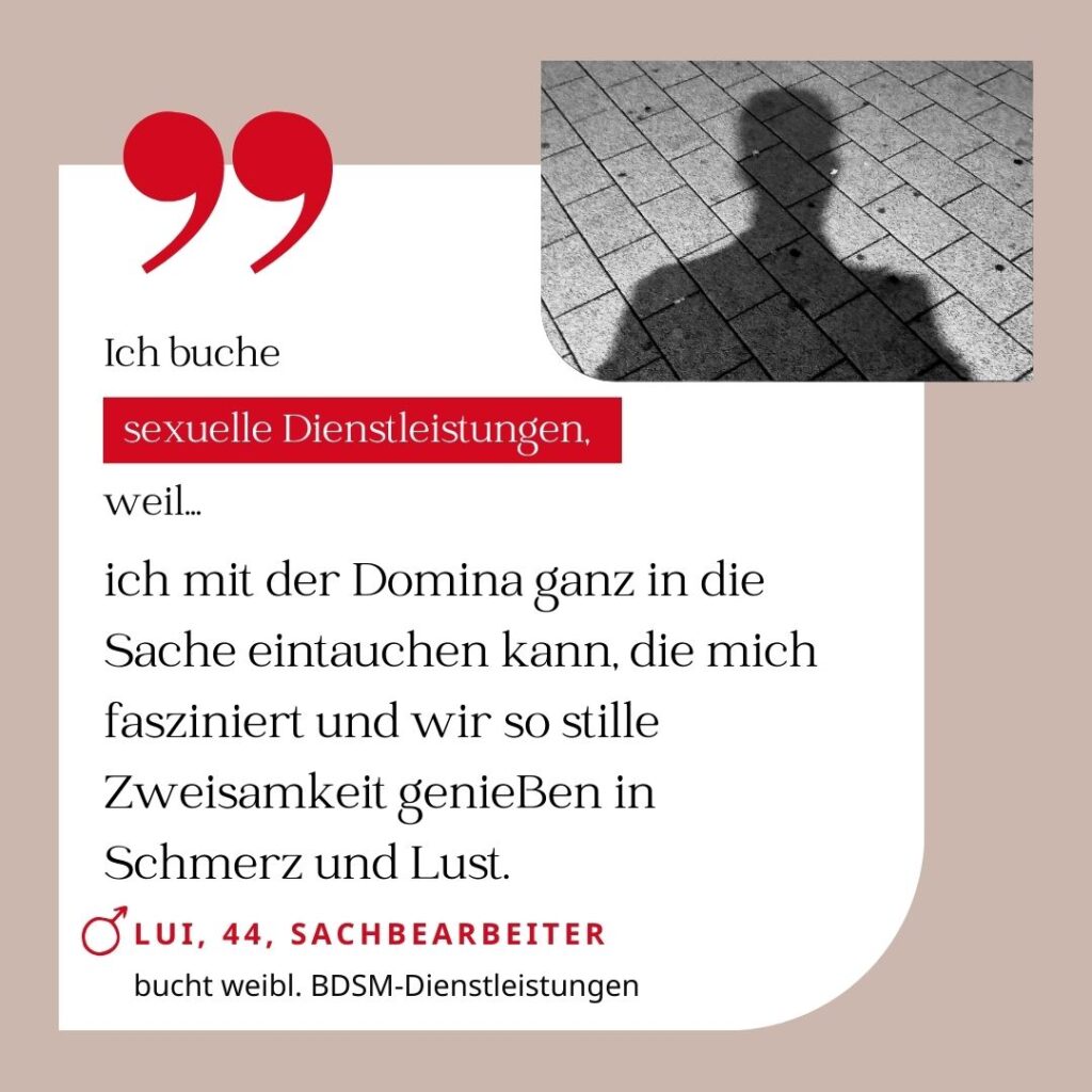 Ich buche sexuelle Dienstleistungen, weil ich mit der Domina ganz in die Sache eintauchen kann, die mich fasziniert und wir so stille Zweisamkeit genießen in Schmerz und Lust. Lui, 44, Sachbearbeiter (bucht weibliche BDSM-Dienstleistungen)