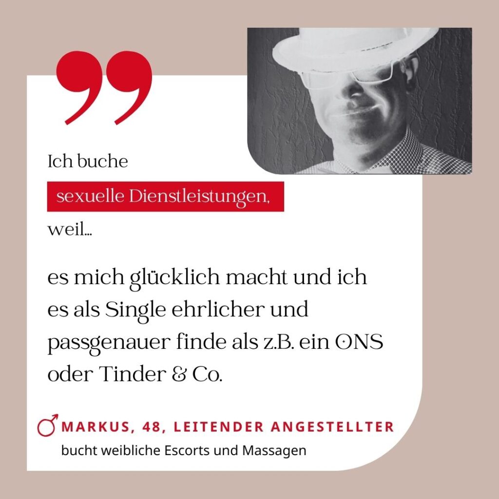 Ich buche sexuelle Dienstleistungen, weil es mich glücklich macht und ich es als Single ehrlicher und passgenauer finde als z.B. ein ONS oder Tinder & Co. Markus, 48, Leitender Angestellter (bucht weibliche Escorts und Massagen)