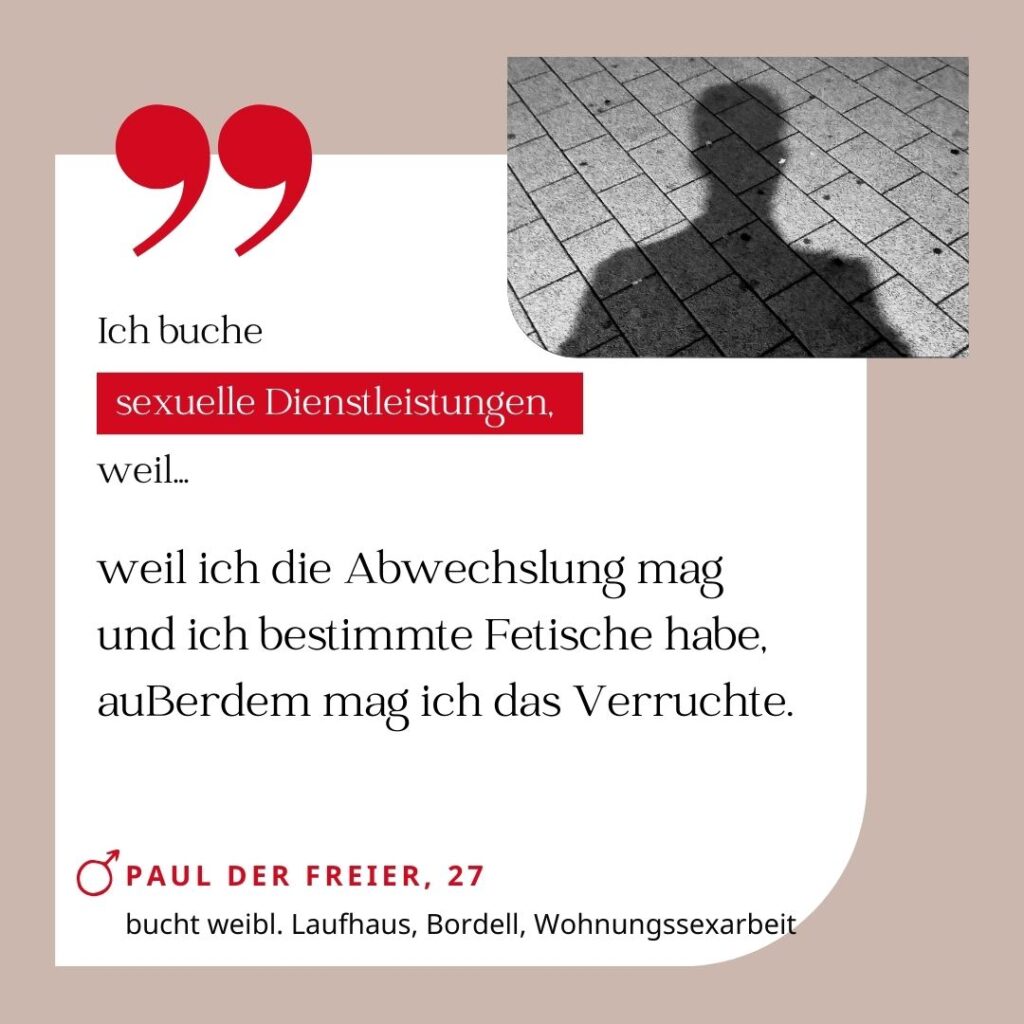 Ich buche sexuelle Dienstleistungen, weil ich die Abwechslung mag und ich bestimmte Fetische habe, außerdem mag ich das Verruchte. Paul der Freier, 27 (bucht weibl. Laufhaus, Bordell, Wohnungssexarbeit)