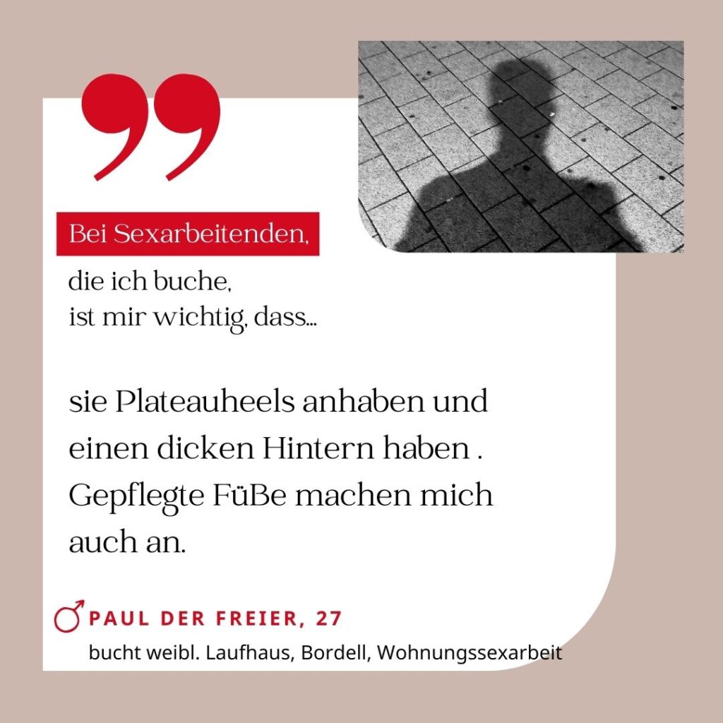 Bei Sexarbeitenden, die ich buche, ist mir wichtig, dass sie Plateauheels anhaben und einen dicken Hintern haben. Gepflegte Füße machen mich auch an. Paul der Freier, 27 (bucht weibl. Laufhaus, Bordell, Wohnungssexarbeit)