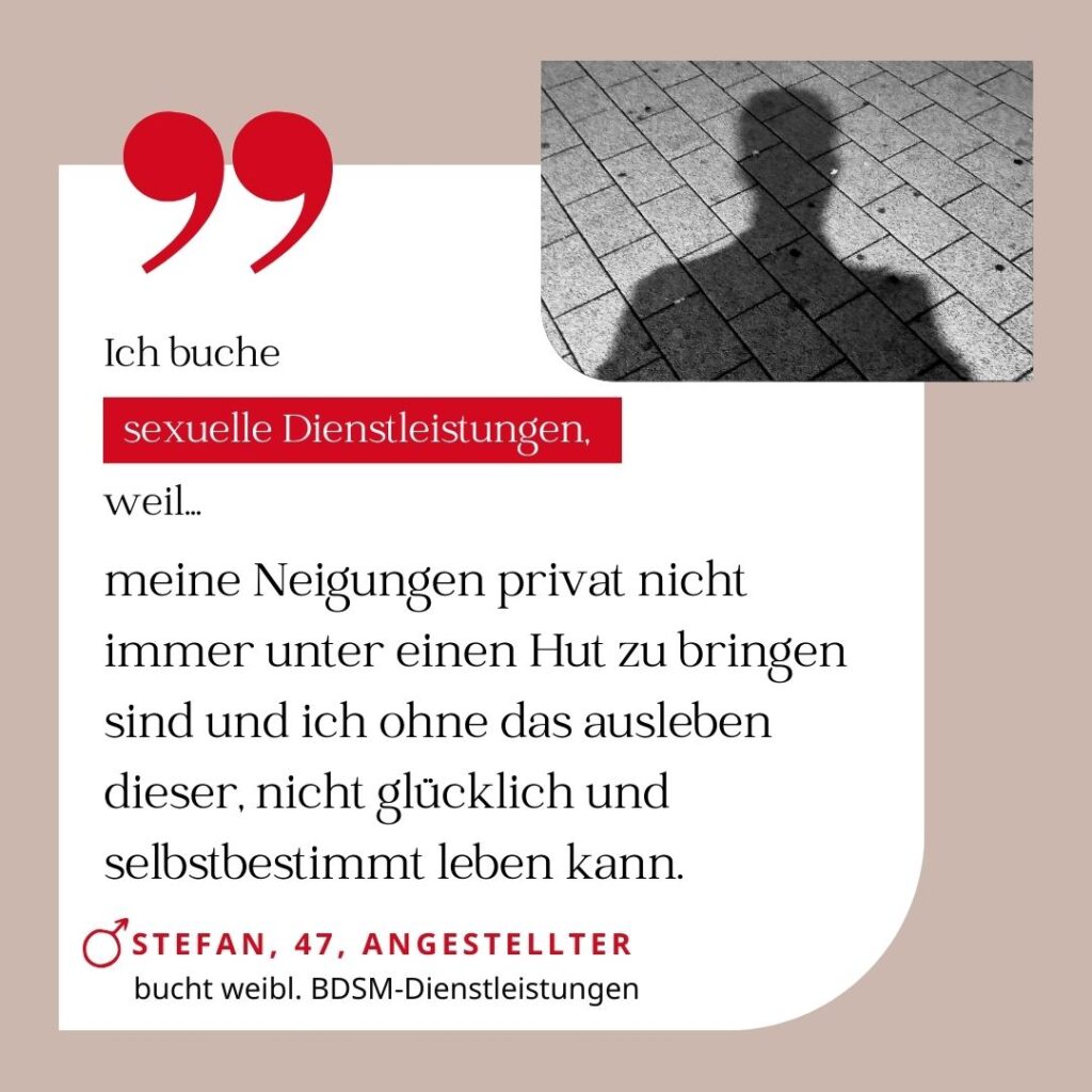 Ich buche sexuelle Dienstleistungen, weil meine Neigungen privat nicht immer unter einen Hut zu bringen sind und ich ohne das Ausleben dieser nicht glücklich und selbstbestimmt leben kann. Stefan, 47, Angestellter (bucht weibliche BDSM-Dienstleistungen)