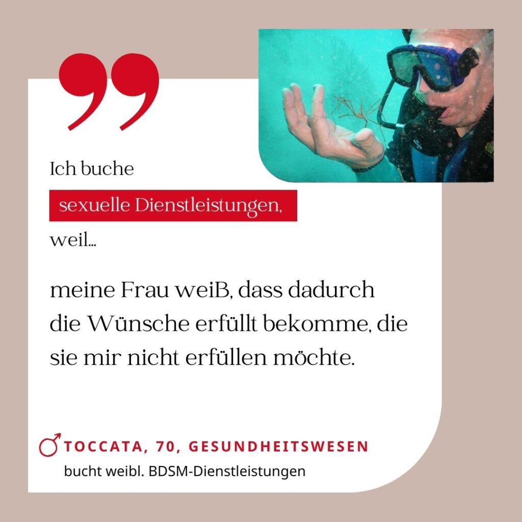 Ich buche sexuelle Dienstleistungen, weil meine Frau weiß, dass ich dadurch die Wünsche erfüllt bekomme, die sie mir nicht erfüllen möchte. Toccata, 70, Gesundheitswesen (bucht weibliche BDSM-Dienstleistungen)