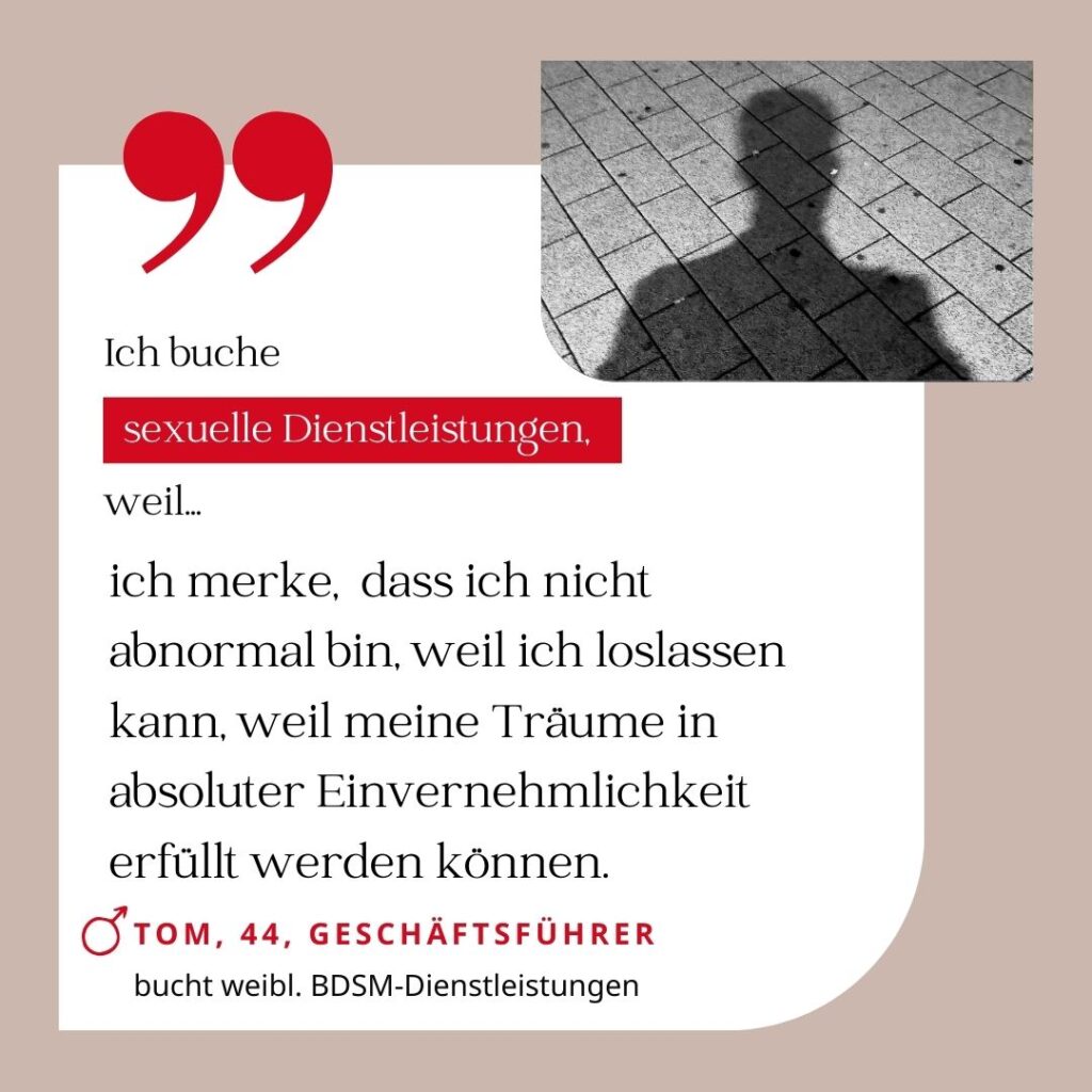 Ich buche sexuelle Dienstleistungen, weil ich merke, dass ich nicht abnormal bin, weil ich loslassen kann, weil meine Träume in absoluter Einvernehmlichkeit erfüllt werden können. Tom, 44, Geschäftsführer (bucht weibliche BDSM-Dienstleistungen)