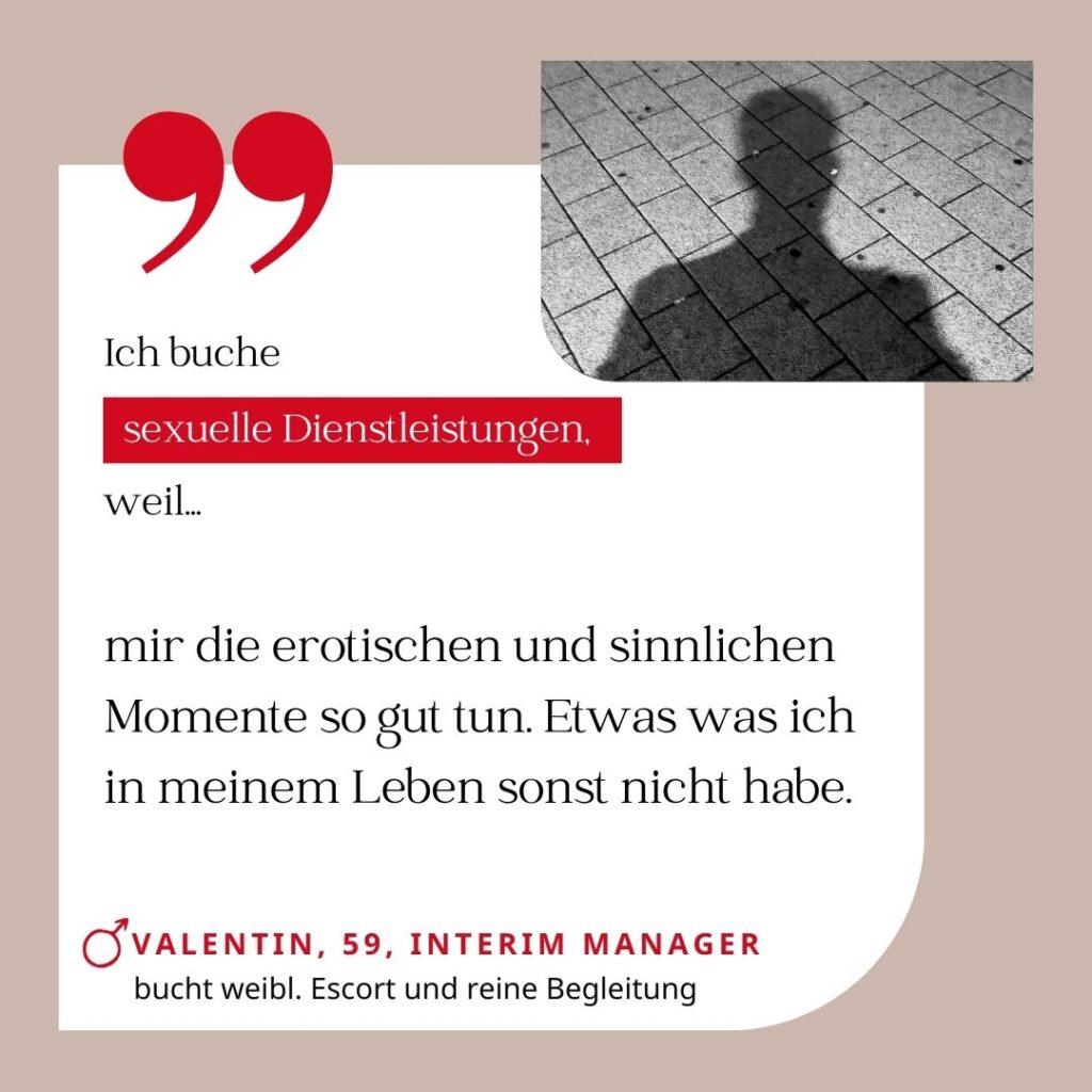 Ich buche sexuelle Dienstleistungen, weil mir die erotischen und sinnlichen Momente so gut tun. Etwas was ich in meinem Leben sonst nicht habe. Valentin, 59, Interim Manager (bucht weibliche Escort und reine Begleitung)