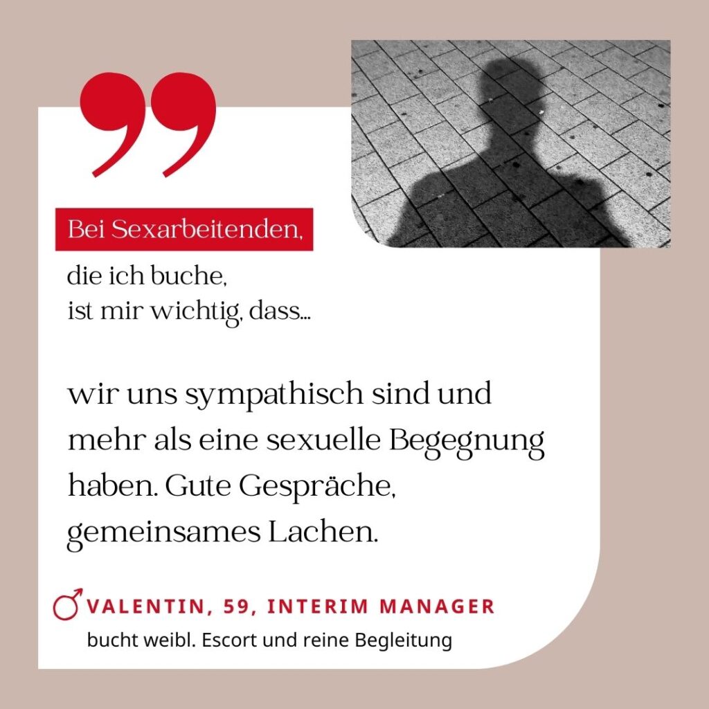 Bei Sexarbeitenden, die ich buche, ist mir wichtig, dass wir uns sympathisch sind und mehr als eine sexuelle Begegnung haben. Gute Gespräche, gemeinsames Lachen. Valentin, 59, Interim Manager (bucht weibliche Escort und reine Begleitung)