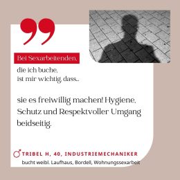 Bei Sexarbeitenden, die ich buche, ist mir wichtig, dass sie es freiweillig machen! Hygiene, Schutz und respektvoller Umgang beidseitig. Tribel H, 40, Industriemechaniker (bucht weibliches Laufhaus, Bordell, Wohnungssexarbeit)