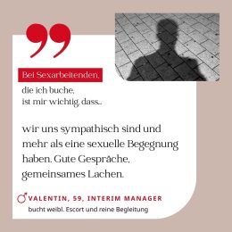 Bei Sexarbeitenden, die ich buche, ist mir wichtig, dass wir uns sympathisch sind und mehr als eine sexuelle Begegnung haben. Gute Gespräche, gemeinsames Lachen. Valentin, 59, Interim Manager (bucht weibliche Escort und reine Begleitung)
